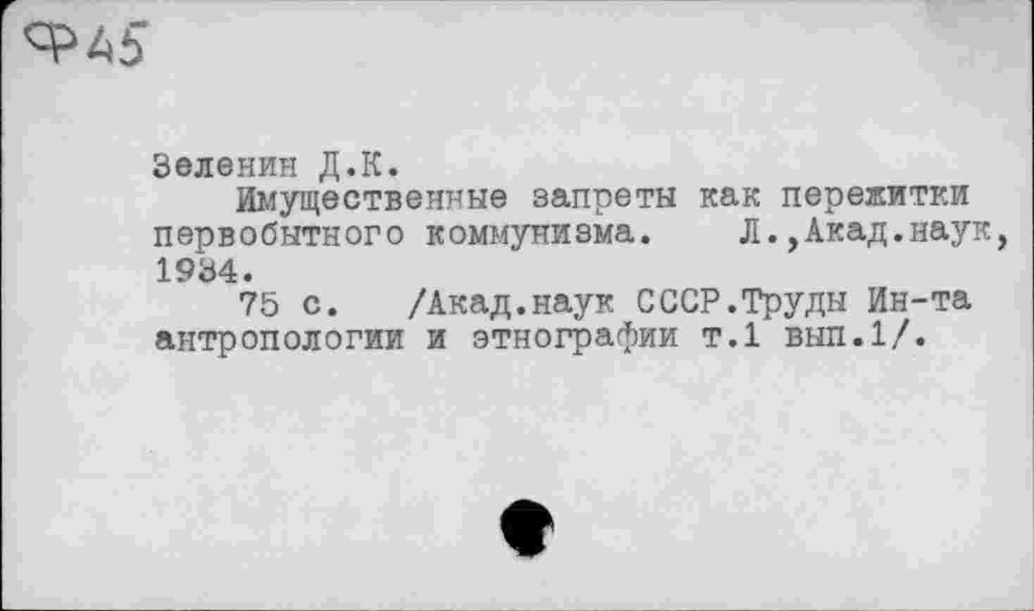 ﻿Зеленин Д.К.
Имущественные запреты как пережитки первобытного коммунизма.	Л.,Акад.наук,
1934.
75 с. /Акад.наук СССР.Труды Ин-та антропологии и этнографии т.1 вып.1/.